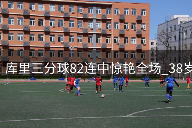 库里三分球82连中惊艳全场 38岁续约1.37亿成勇士必选之举